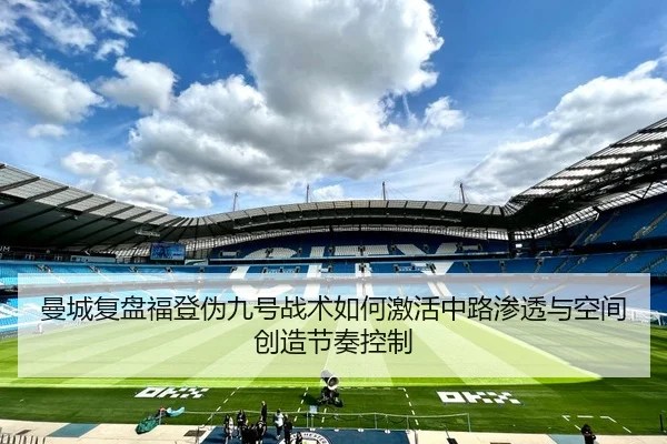 曼城复盘福登伪九号战术如何激活中路渗透与空间创造节奏控制