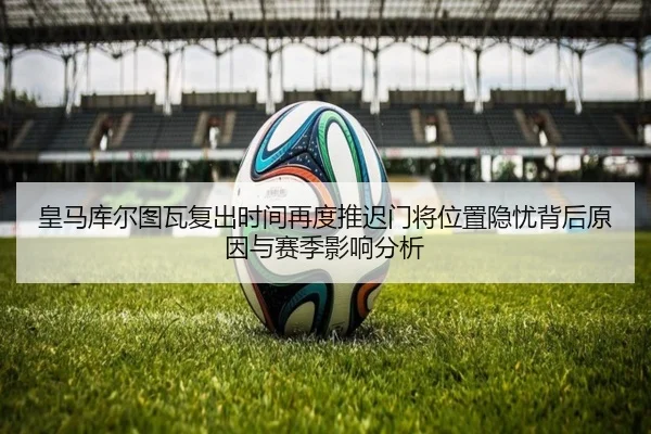 皇马库尔图瓦复出时间再度推迟门将位置隐忧背后原因与赛季影响分析（kaiyun）