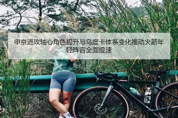 申京进攻轴心角色提升与乌度卡体系变化推动火箭年轻阵容全面提速