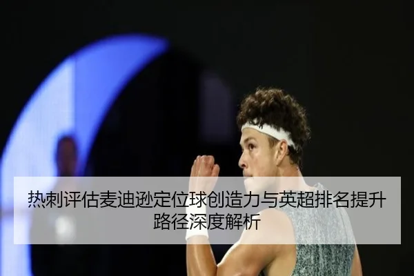 热刺评估麦迪逊定位球创造力与英超排名提升路径深度解析