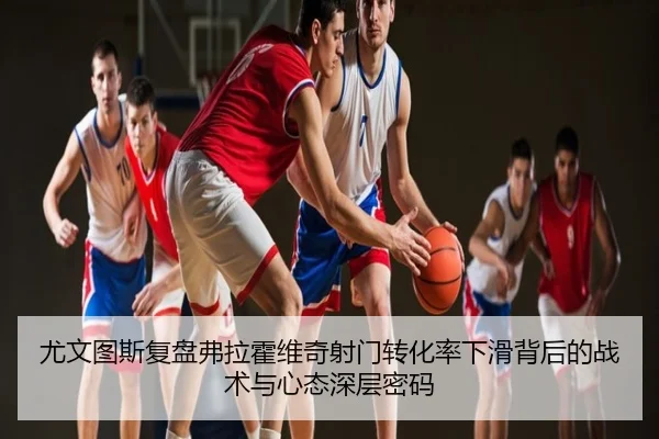 尤文图斯复盘弗拉霍维奇射门转化率下滑背后的战术与心态深层密码