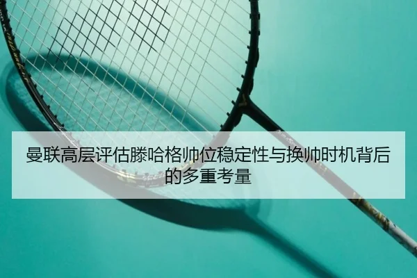 曼联高层评估滕哈格帅位稳定性与换帅时机背后的多重考量