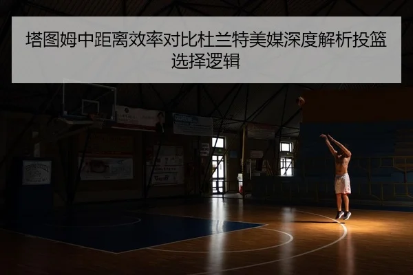 塔图姆中距离效率对比杜兰特美媒深度解析投篮选择逻辑